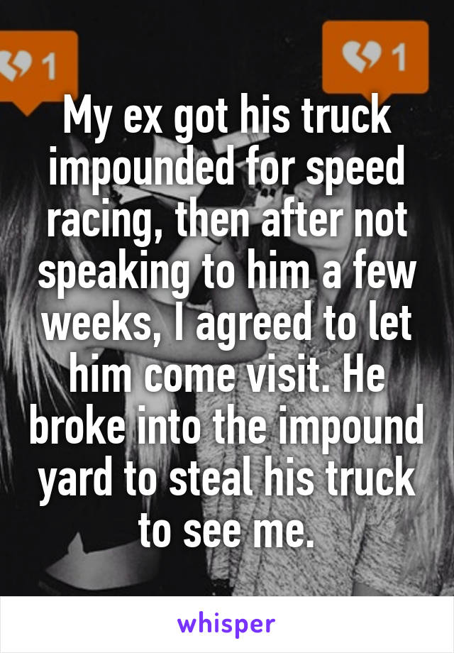 My ex got his truck impounded for speed racing, then after not speaking to him a few weeks, I agreed to let him come visit. He broke into the impound yard to steal his truck to see me.