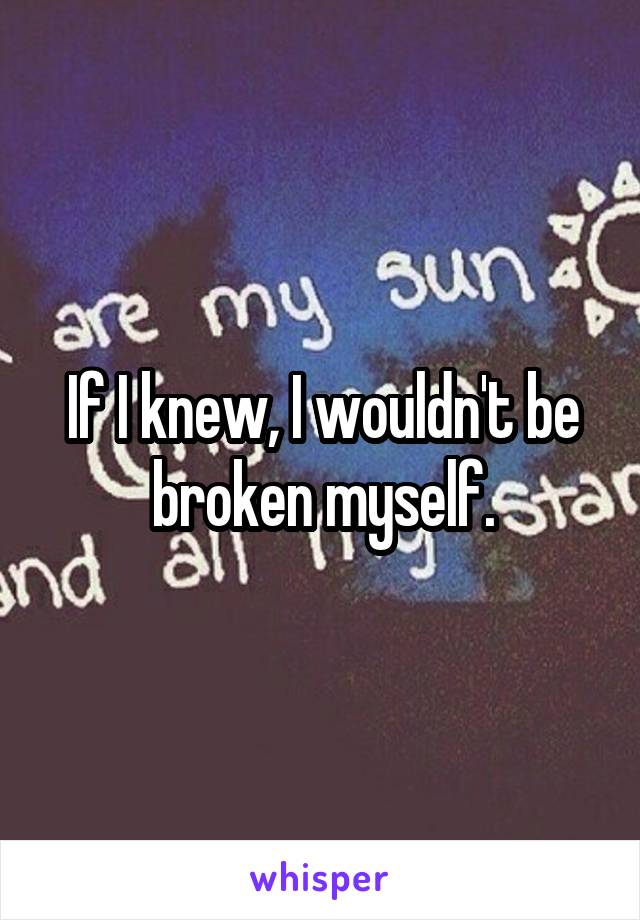 If I knew, I wouldn't be broken myself.