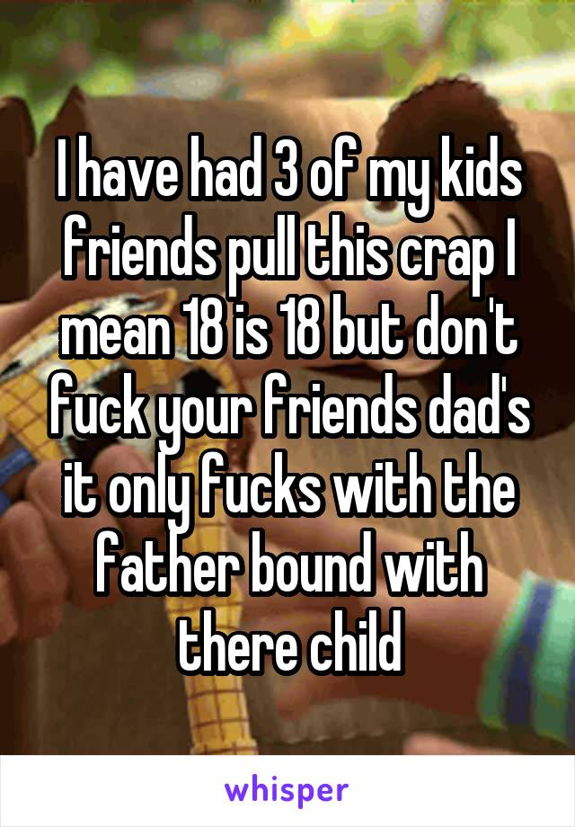 I have had 3 of my kids friends pull this crap I mean 18 is 18 but don't fuck your friends dad's it only fucks with the father bound with there child