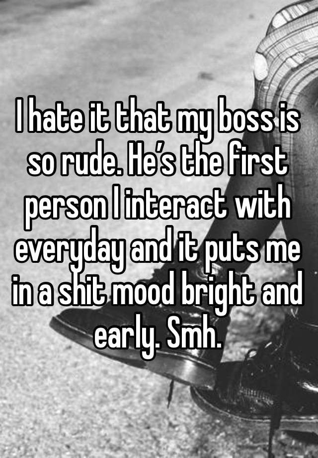 I hate it that my boss is so rude. He’s the first person I interact with everyday and it puts me in a shit mood bright and early. Smh. 