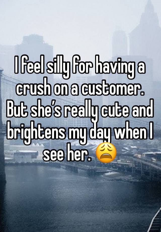 I feel silly for having a crush on a customer. But she’s really cute and brightens my day when I see her. 😩
