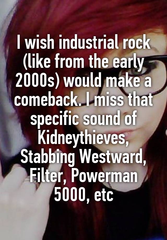 I wish industrial rock (like from the early 2000s) would make a comeback. I miss that specific sound of Kidneythieves, Stabbing Westward, Filter, Powerman 5000, etc