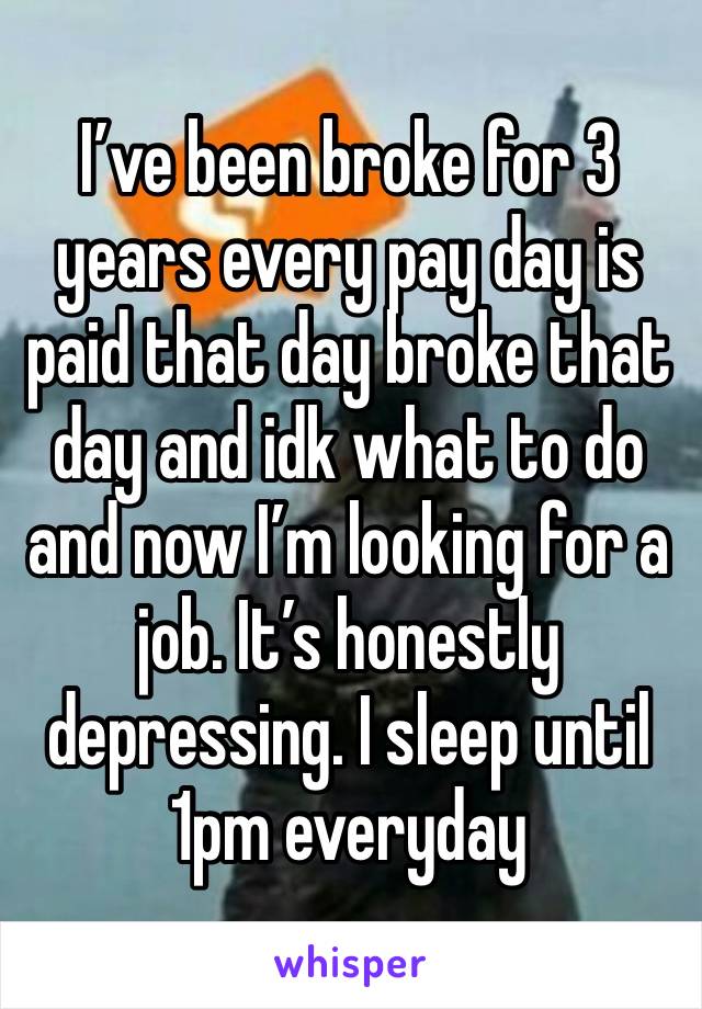 I’ve been broke for 3 years every pay day is paid that day broke that day and idk what to do and now I’m looking for a job. It’s honestly depressing. I sleep until 1pm everyday 