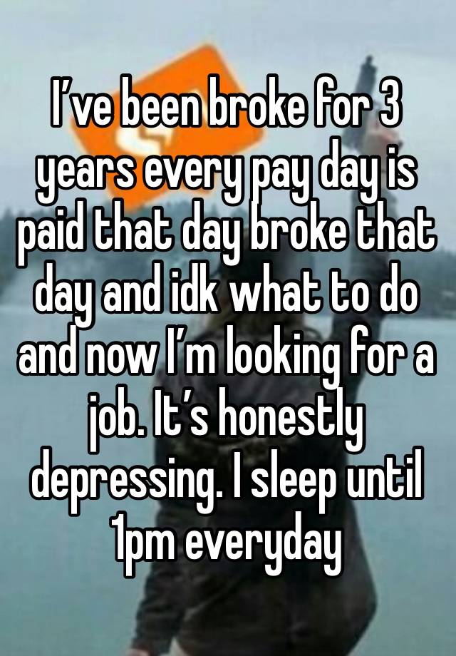 I’ve been broke for 3 years every pay day is paid that day broke that day and idk what to do and now I’m looking for a job. It’s honestly depressing. I sleep until 1pm everyday 