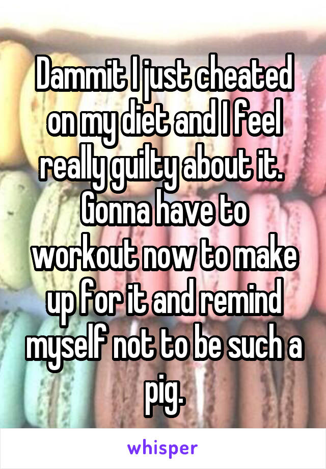 Dammit I just cheated on my diet and I feel really guilty about it. 
Gonna have to workout now to make up for it and remind myself not to be such a pig.