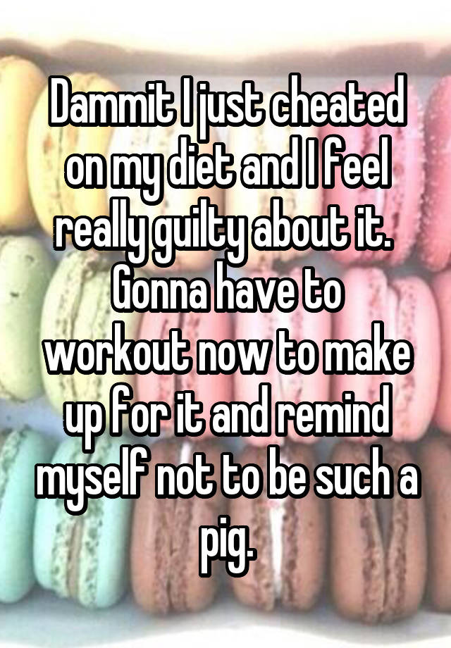 Dammit I just cheated on my diet and I feel really guilty about it. 
Gonna have to workout now to make up for it and remind myself not to be such a pig.