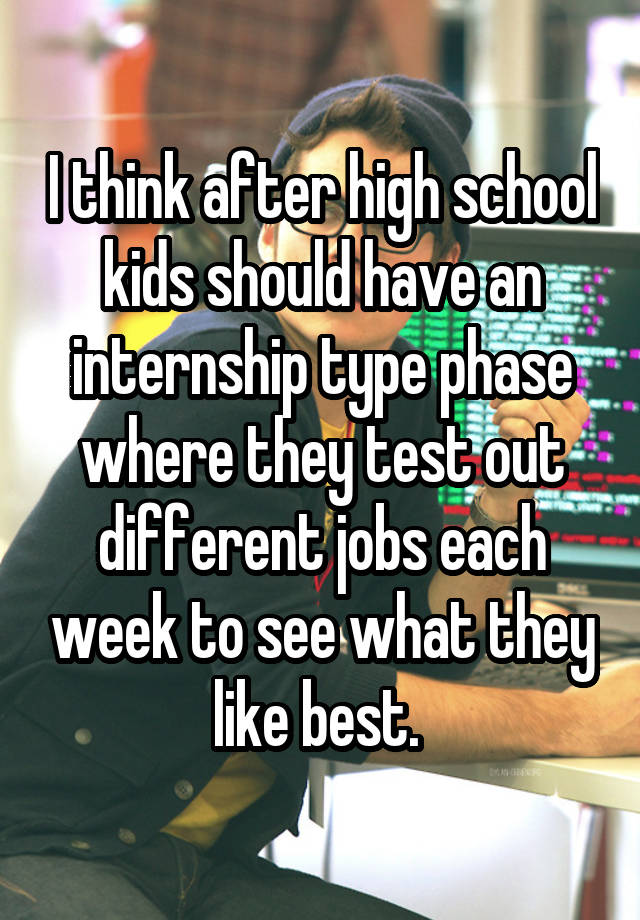 I think after high school kids should have an internship type phase where they test out different jobs each week to see what they like best. 