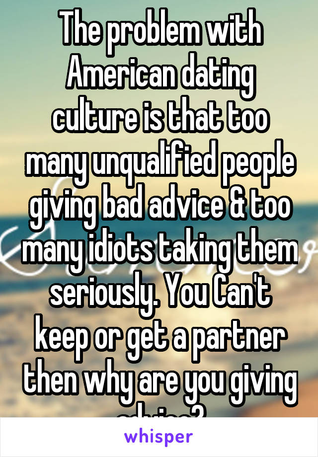 The problem with American dating culture is that too many unqualified people giving bad advice & too many idiots taking them seriously. You Can't keep or get a partner then why are you giving advice?