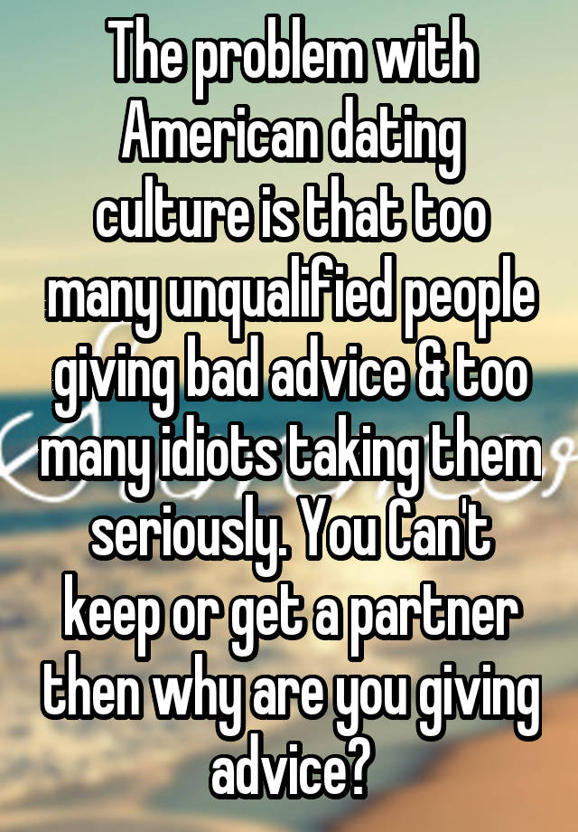 The problem with American dating culture is that too many unqualified people giving bad advice & too many idiots taking them seriously. You Can't keep or get a partner then why are you giving advice?