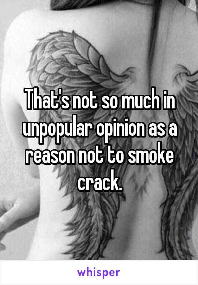 That's not so much in unpopular opinion as a reason not to smoke crack.