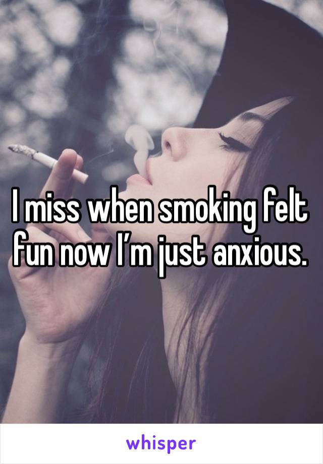 I miss when smoking felt fun now I’m just anxious. 