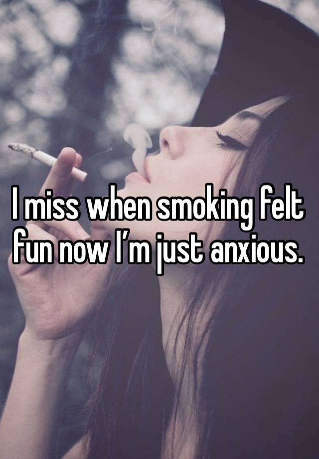 I miss when smoking felt fun now I’m just anxious. 