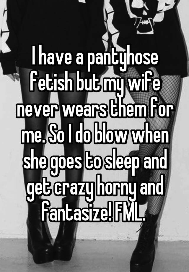 I have a pantyhose fetish but my wife never wears them for me. So I do blow when she goes to sleep and get crazy horny and fantasize! FML. 
