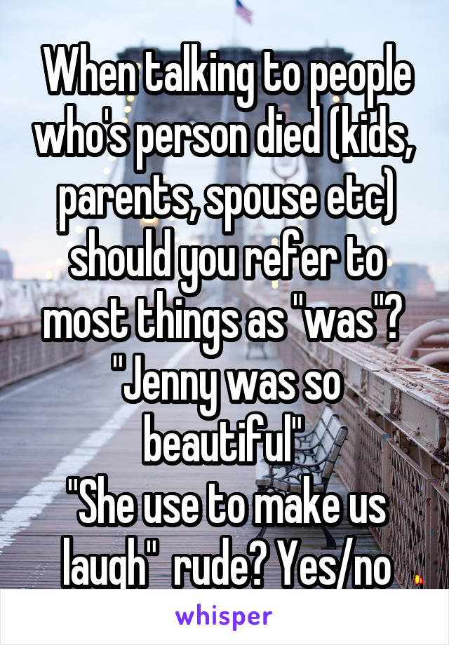 When talking to people who's person died (kids,  parents, spouse etc) should you refer to most things as "was"? 
"Jenny was so beautiful" 
"She use to make us laugh"  rude? Yes/no