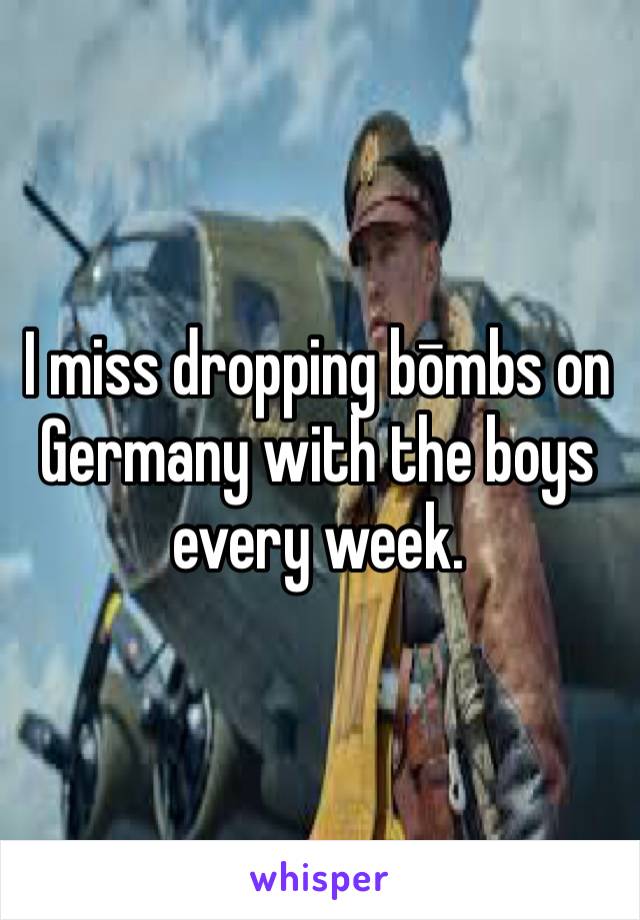 I miss dropping bōmbs on Germany with the boys every week.