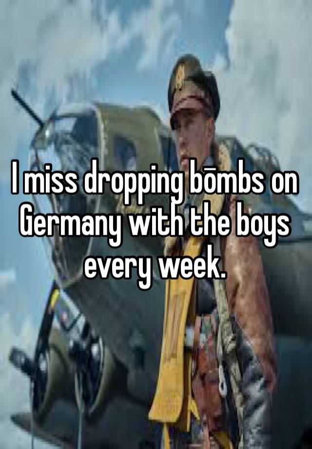 I miss dropping bōmbs on Germany with the boys every week.