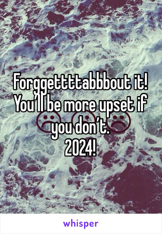 Forggettttabbbout it!
You’ll be more upset if you don’t.
2024!