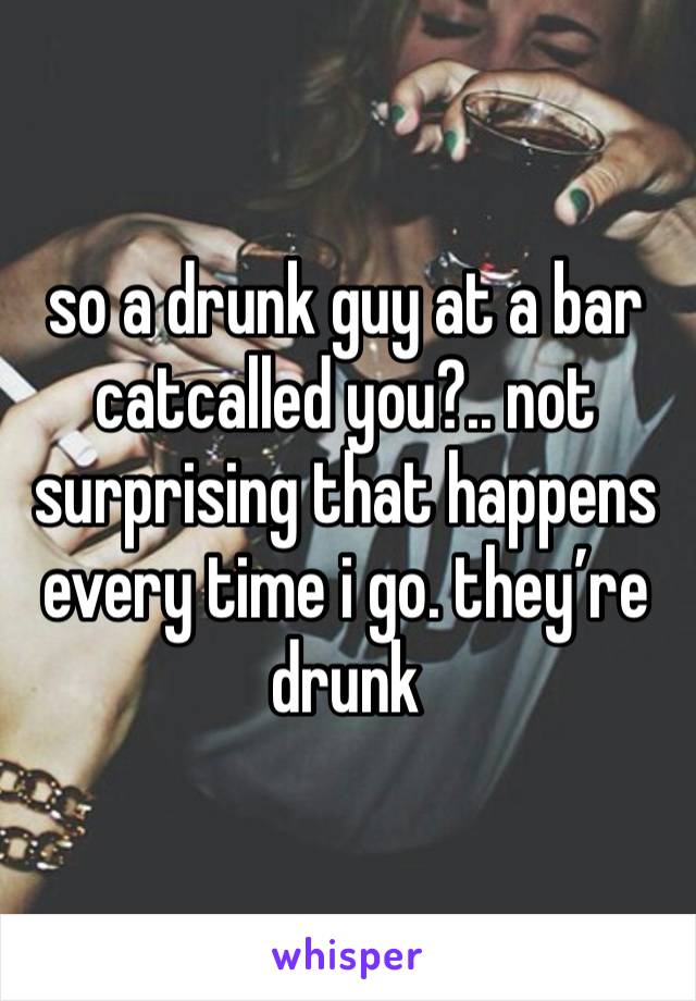 so a drunk guy at a bar catcalled you?.. not surprising that happens every time i go. they’re drunk 