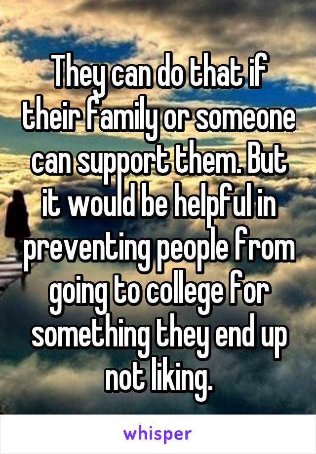 They can do that if their family or someone can support them. But it would be helpful in preventing people from going to college for something they end up not liking.