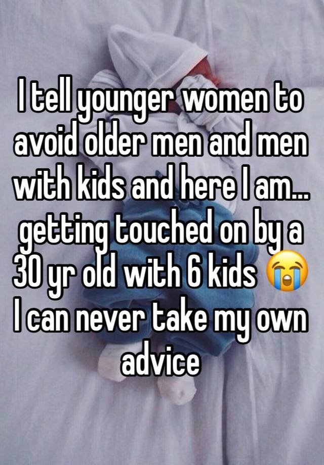 I tell younger women to avoid older men and men with kids and here I am… getting touched on by a 30 yr old with 6 kids 😭 I can never take my own advice 