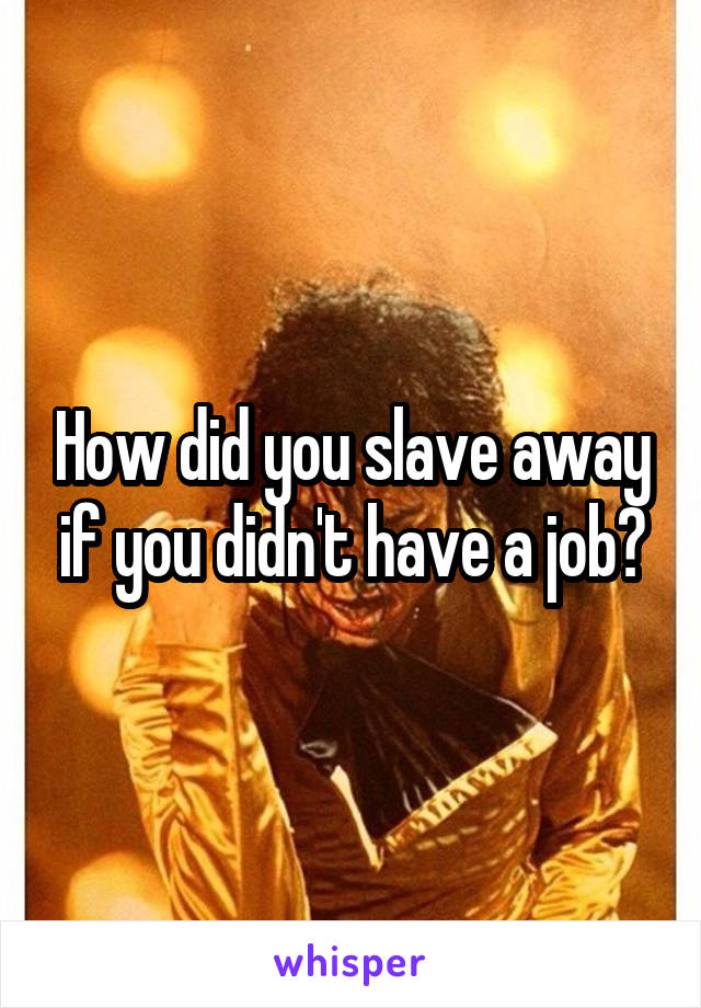 How did you slave away if you didn't have a job?