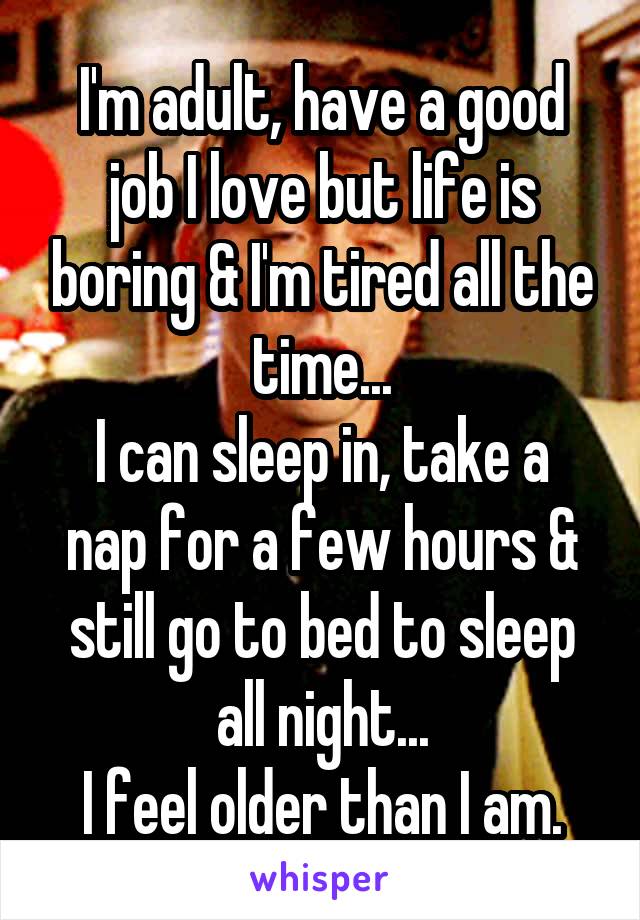 I'm adult, have a good job I love but life is boring & I'm tired all the time...
I can sleep in, take a nap for a few hours & still go to bed to sleep all night...
I feel older than I am.