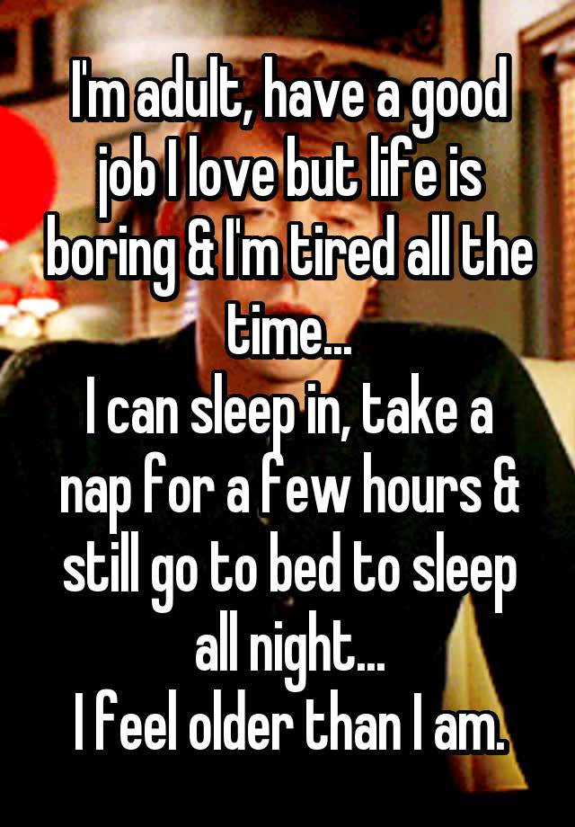 I'm adult, have a good job I love but life is boring & I'm tired all the time...
I can sleep in, take a nap for a few hours & still go to bed to sleep all night...
I feel older than I am.