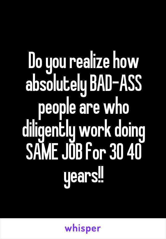 Do you realize how absolutely BAD-ASS people are who diligently work doing SAME JOB for 30 40 years!!