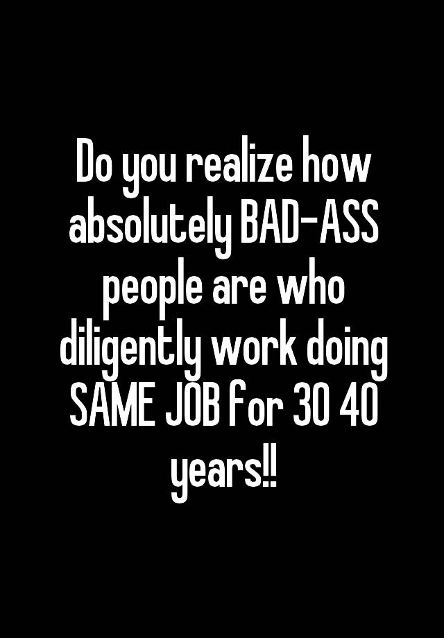 Do you realize how absolutely BAD-ASS people are who diligently work doing SAME JOB for 30 40 years!!