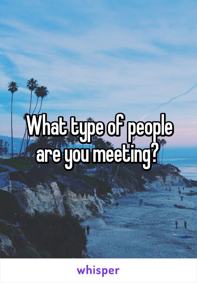 What type of people are you meeting? 