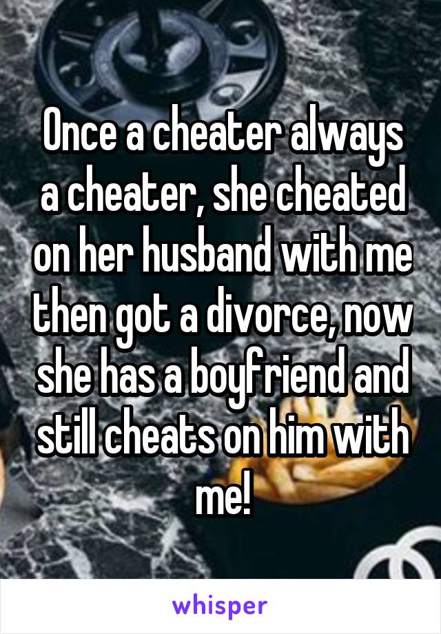 Once a cheater always a cheater, she cheated on her husband with me then got a divorce, now she has a boyfriend and still cheats on him with me!