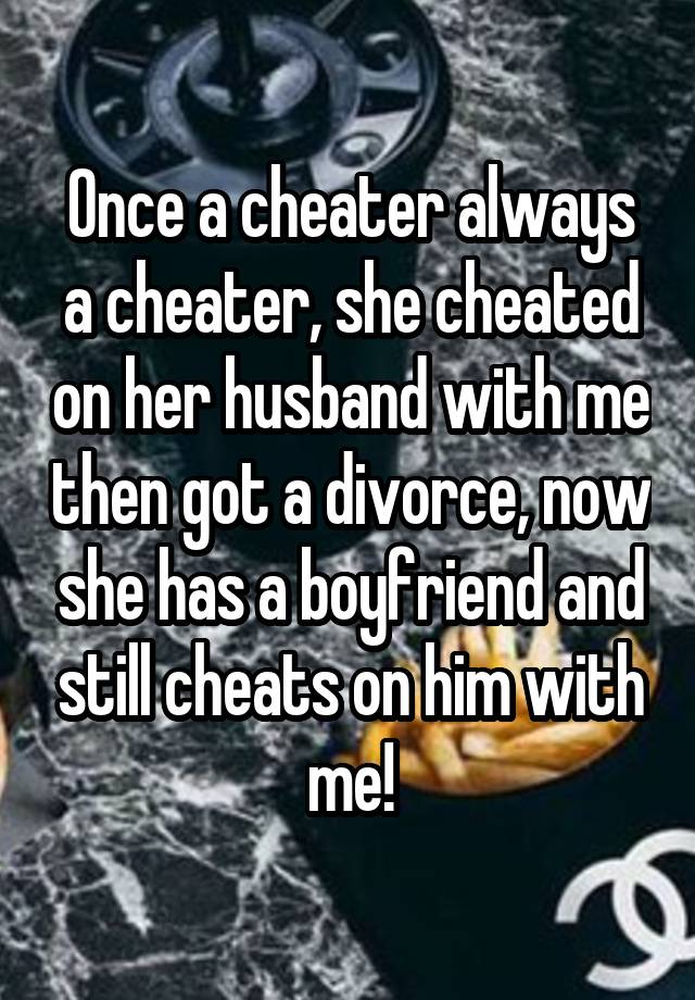 Once a cheater always a cheater, she cheated on her husband with me then got a divorce, now she has a boyfriend and still cheats on him with me!