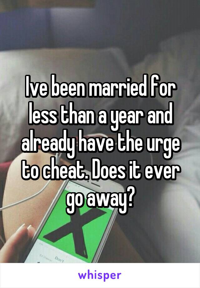 Ive been married for less than a year and already have the urge to cheat. Does it ever go away?