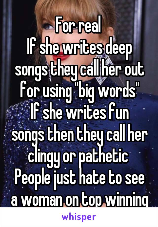 For real 
If she writes deep songs they call her out for using "big words"
If she writes fun songs then they call her clingy or pathetic 
People just hate to see a woman on top winning