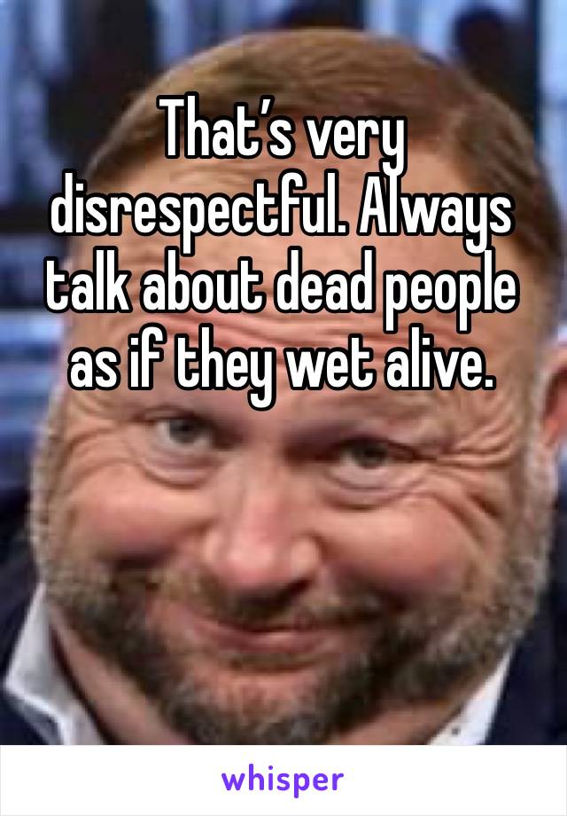 That’s very disrespectful. Always talk about dead people as if they wet alive.



