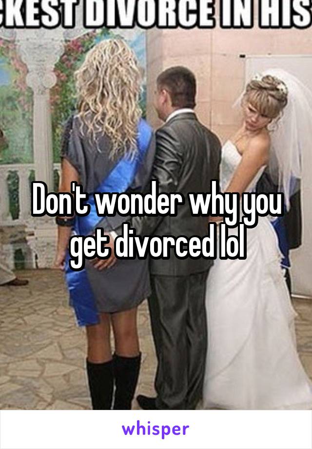 Don't wonder why you get divorced lol