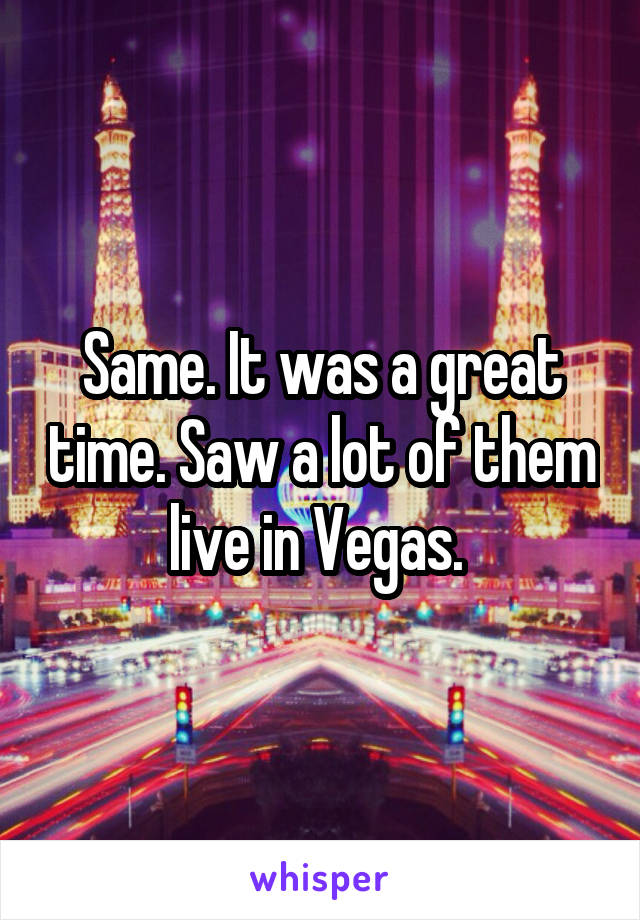 Same. It was a great time. Saw a lot of them live in Vegas. 