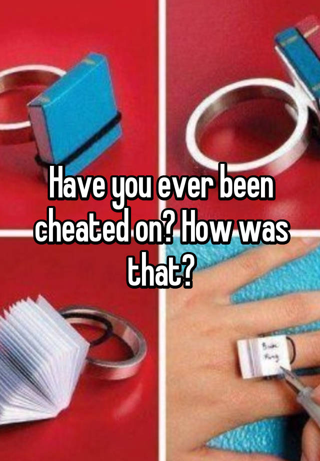 Have you ever been cheated on? How was that?