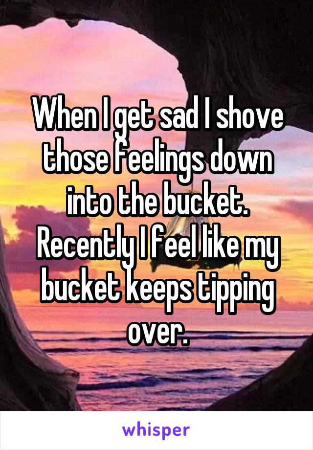 When I get sad I shove those feelings down into the bucket. Recently I feel like my bucket keeps tipping over.