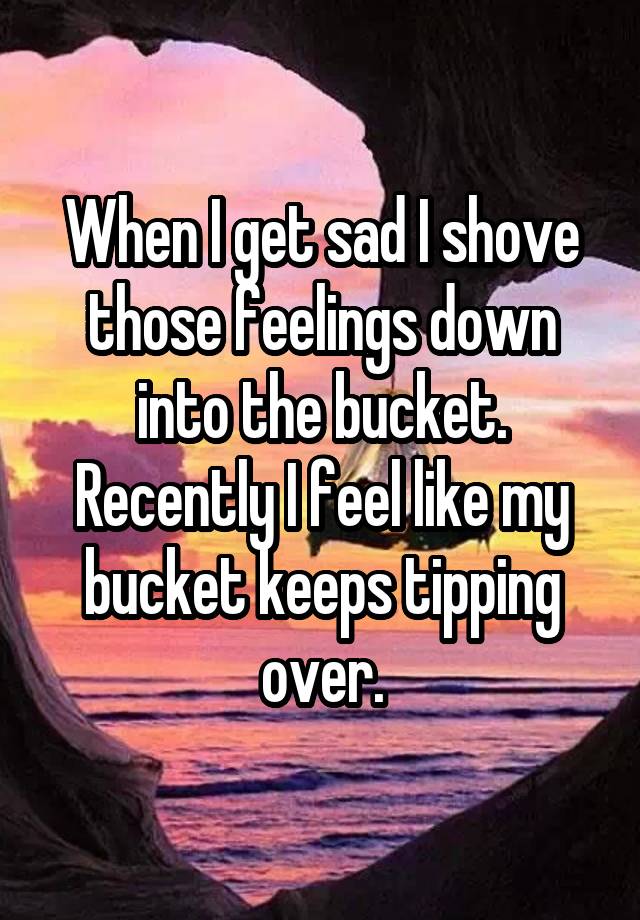 When I get sad I shove those feelings down into the bucket. Recently I feel like my bucket keeps tipping over.