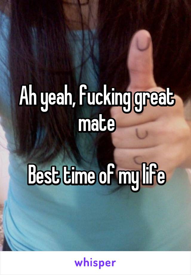 

Ah yeah, fucking great mate

Best time of my life