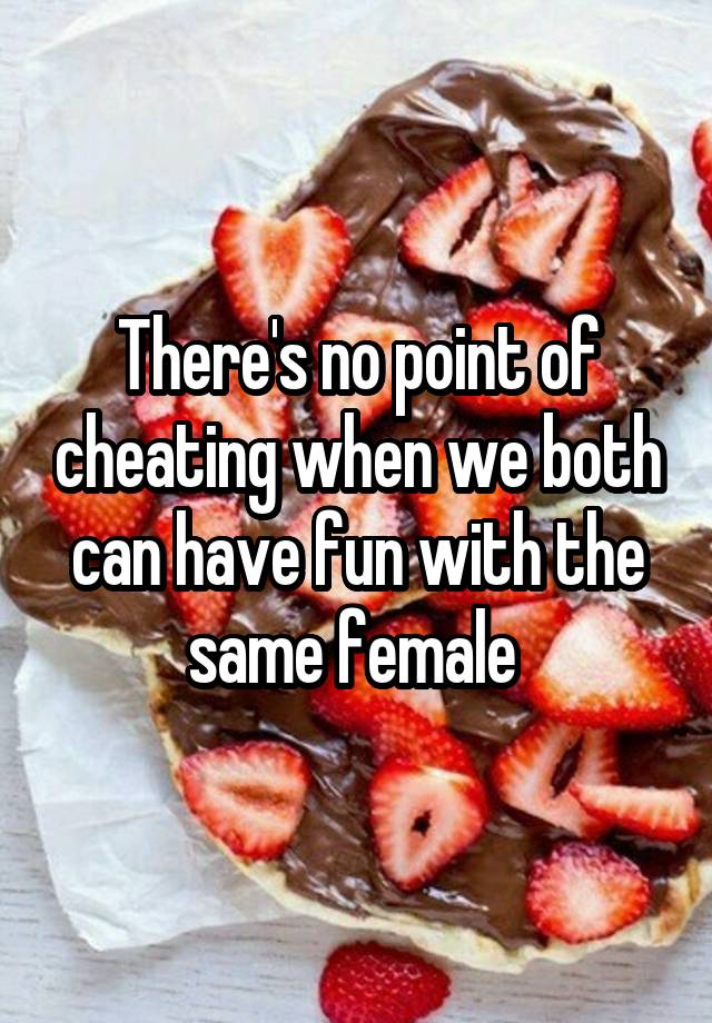 There's no point of cheating when we both can have fun with the same female 