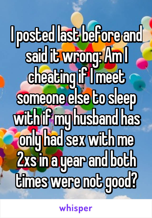 I posted last before and said it wrong: Am I cheating if I meet someone else to sleep with if my husband has only had sex with me 2xs in a year and both times were not good?