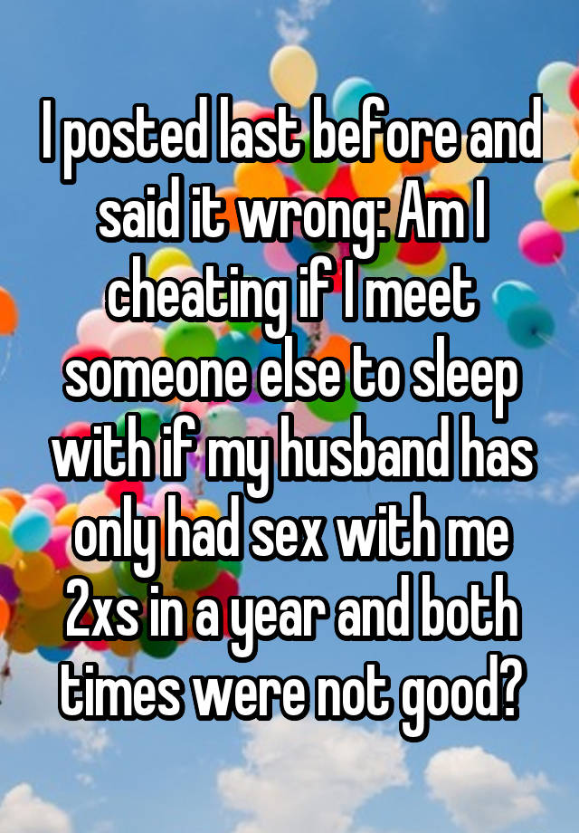 I posted last before and said it wrong: Am I cheating if I meet someone else to sleep with if my husband has only had sex with me 2xs in a year and both times were not good?