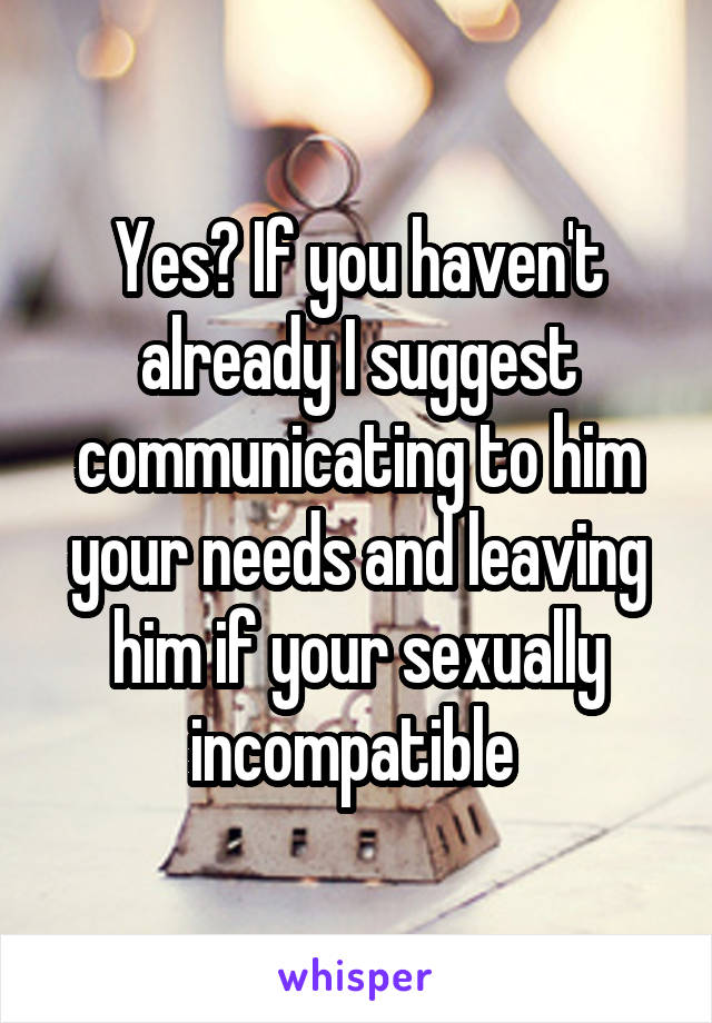 Yes? If you haven't already I suggest communicating to him your needs and leaving him if your sexually incompatible 