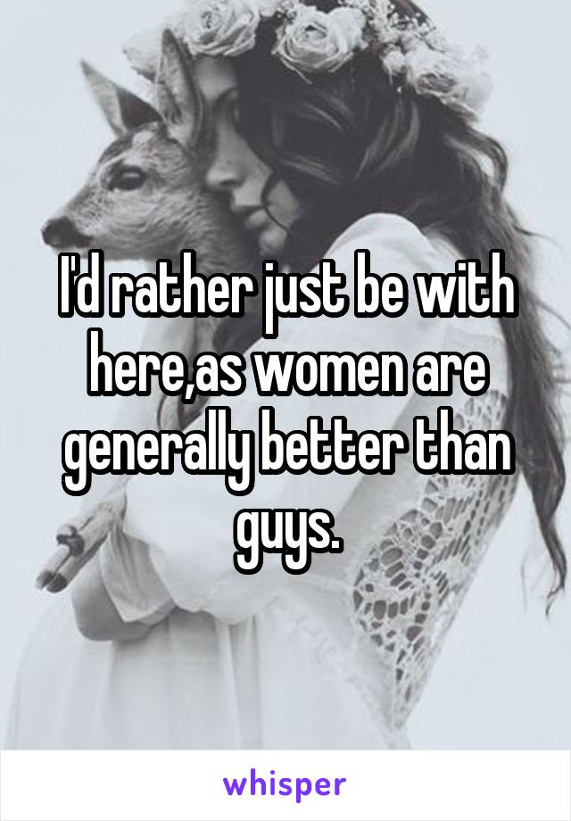 I'd rather just be with here,as women are generally better than guys.