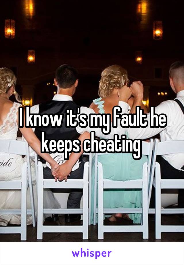 I know it's my fault he keeps cheating 