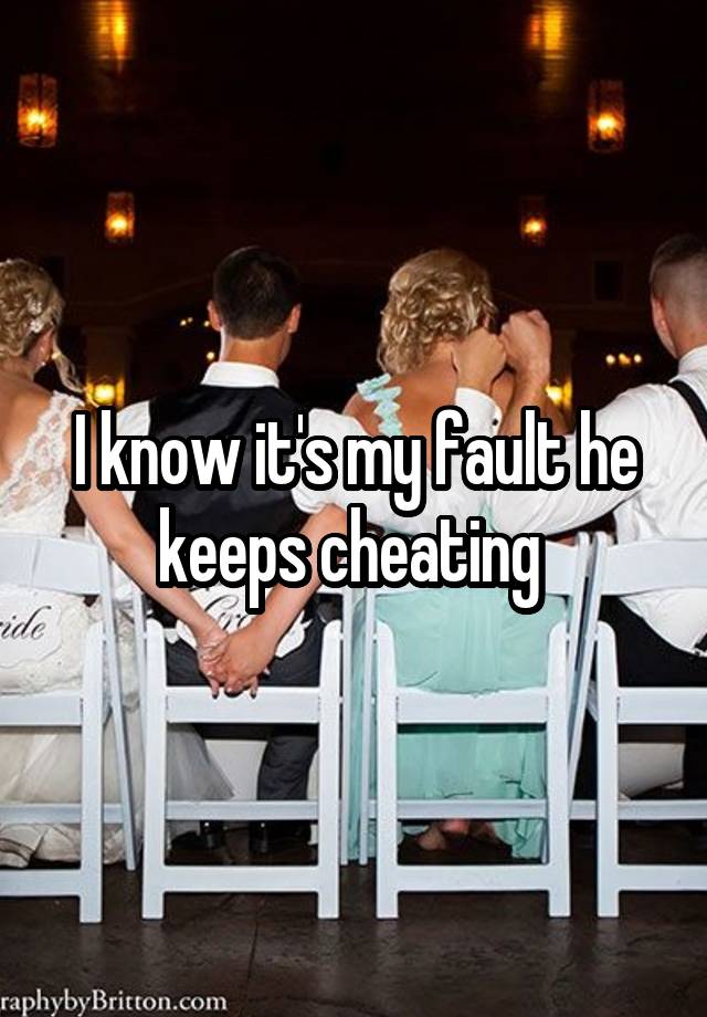 I know it's my fault he keeps cheating 