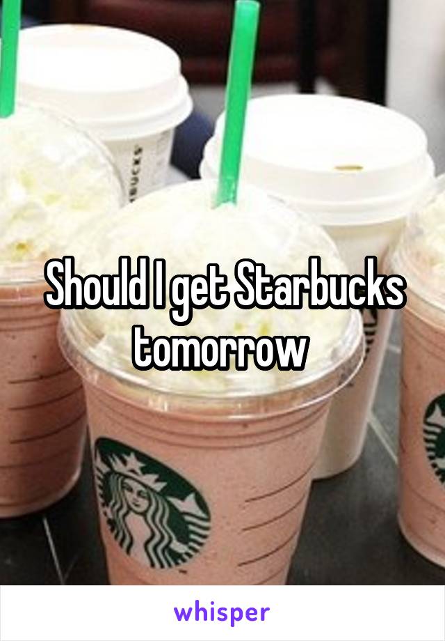 Should I get Starbucks tomorrow 