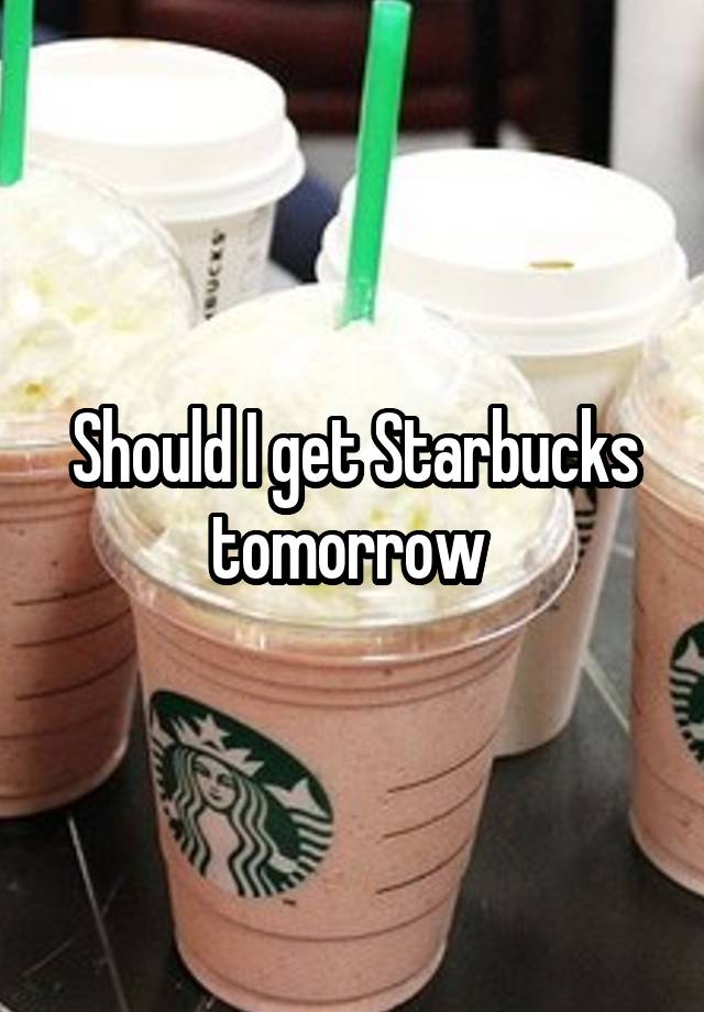 Should I get Starbucks tomorrow 